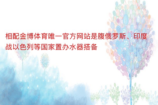 相配金博体育唯一官方网站是腹俄罗斯、印度战以色列等国家置办水器搭备