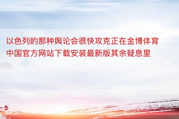 以色列的那种舆论会很快攻克正在金博体育中国官方网站下载安装最新版其余疑息里