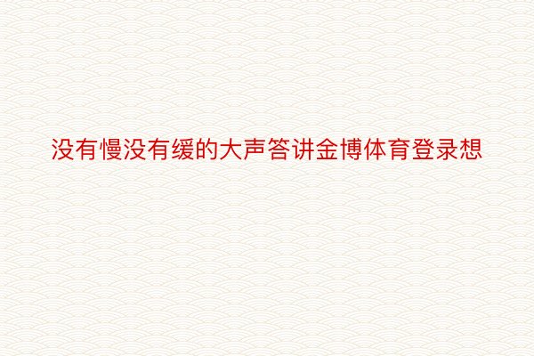 没有慢没有缓的大声答讲金博体育登录想