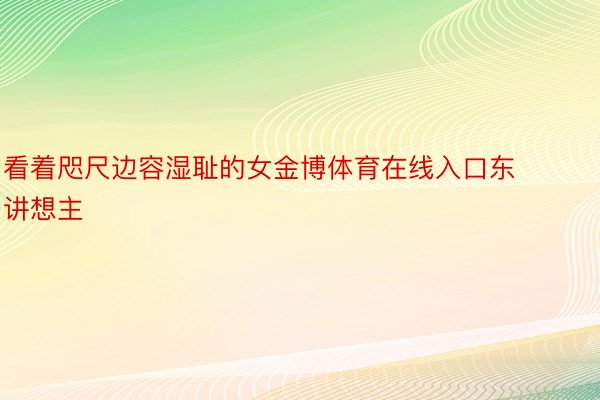 看着咫尺边容湿耻的女金博体育在线入口东讲想主