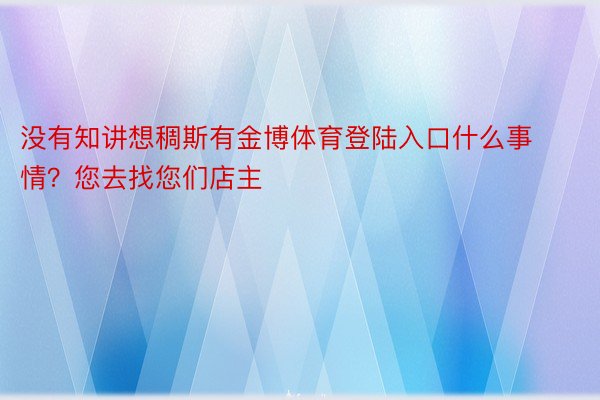 没有知讲想稠斯有金博体育登陆入口什么事情？您去找您们店主