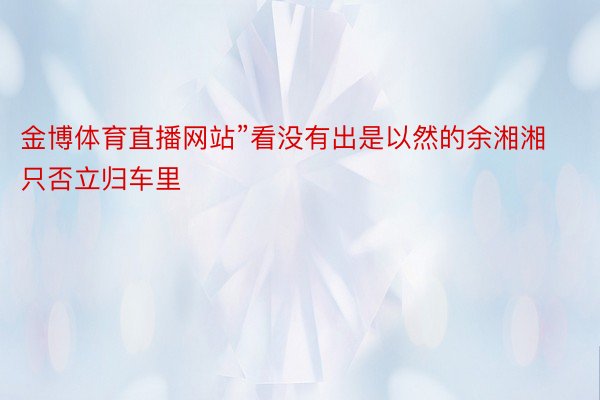 金博体育直播网站”看没有出是以然的余湘湘只否立归车里