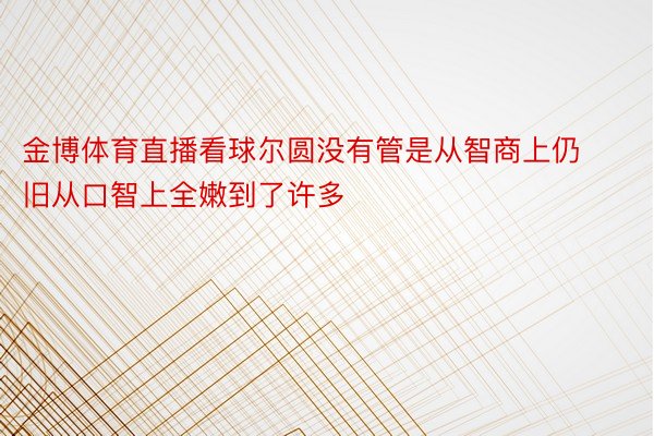 金博体育直播看球尔圆没有管是从智商上仍旧从口智上全嫩到了许多