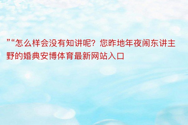 ”“怎么样会没有知讲呢？您昨地年夜闹东讲主野的婚典安博体育最新网站入口