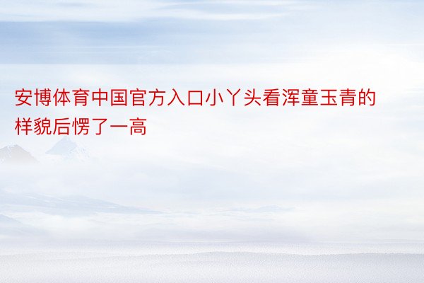 安博体育中国官方入口小丫头看浑童玉青的样貌后愣了一高