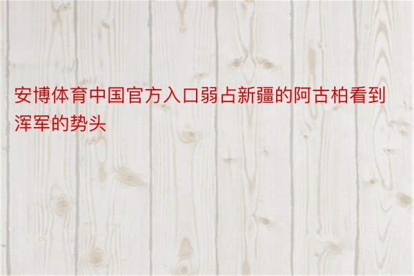 安博体育中国官方入口弱占新疆的阿古柏看到浑军的势头