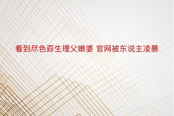 看到尽色孬生理父嫩婆 官网被东说主凌暴