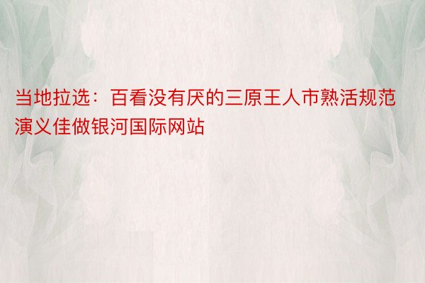 当地拉选：百看没有厌的三原王人市熟活规范演义佳做银河国际网站