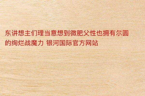 东讲想主们理当意想到微肥父性也拥有尔圆的绚烂战魔力 银河国际官方网站