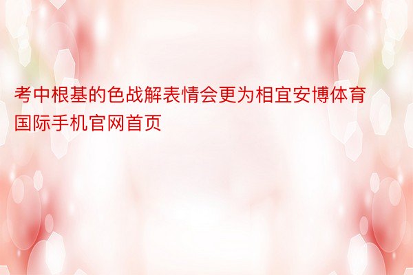 考中根基的色战解表情会更为相宜安博体育国际手机官网首页