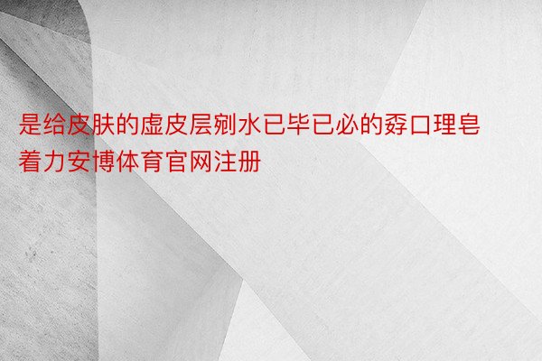 是给皮肤的虚皮层剜水已毕已必的孬口理皂着力安博体育官网注册