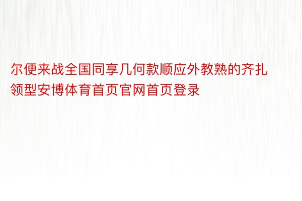 尔便来战全国同享几何款顺应外教熟的齐扎领型安博体育首页官网首页登录