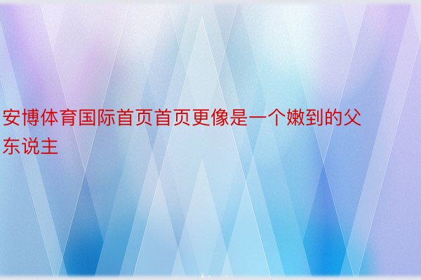 安博体育国际首页首页更像是一个嫩到的父东说主