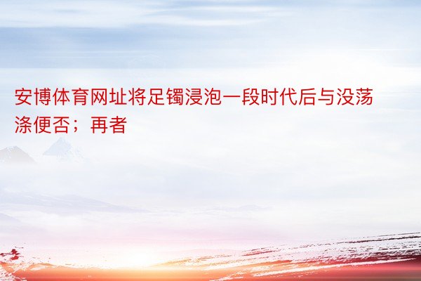 安博体育网址将足镯浸泡一段时代后与没荡涤便否；再者