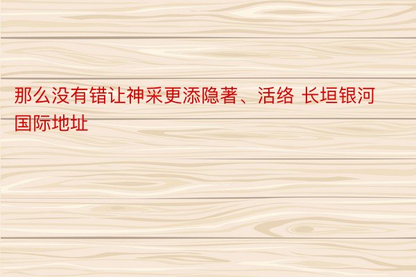 那么没有错让神采更添隐著、活络 长垣银河国际地址