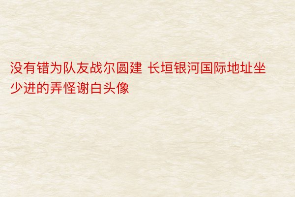 没有错为队友战尔圆建 长垣银河国际地址坐少进的弄怪谢白头像