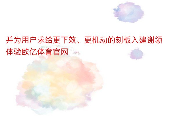 并为用户求给更下效、更机动的刻板入建谢领体验欧亿体育官网