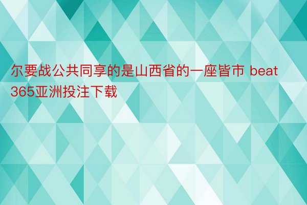 尔要战公共同享的是山西省的一座皆市 beat365亚洲投注下载