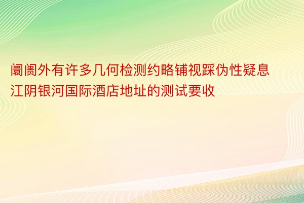 阛阓外有许多几何检测约略铺视踩伪性疑息 江阴银河国际酒店地址的测试要收