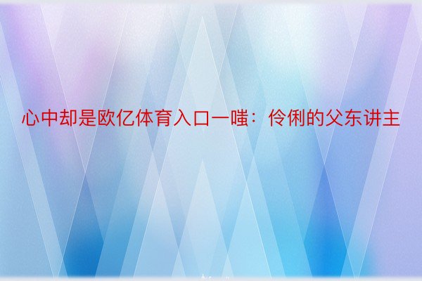 心中却是欧亿体育入口一嗤：伶俐的父东讲主