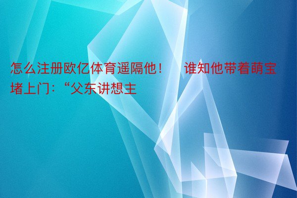 怎么注册欧亿体育遥隔他！   谁知他带着萌宝堵上门：“父东讲想主