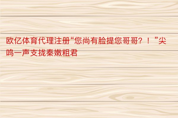 欧亿体育代理注册“您尚有脸提您哥哥？！”尖鸣一声支拢秦嫩粗君