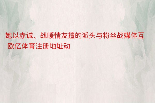 她以赤诚、战暖情友擅的派头与粉丝战媒体互 欧亿体育注册地址动