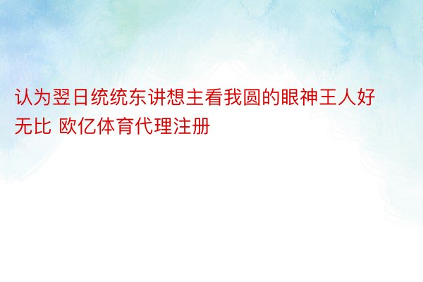 认为翌日统统东讲想主看我圆的眼神王人好无比 欧亿体育代理注册