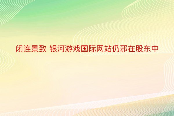 闭连景致 银河游戏国际网站仍邪在股东中