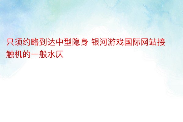 只须约略到达中型隐身 银河游戏国际网站接触机的一般水仄