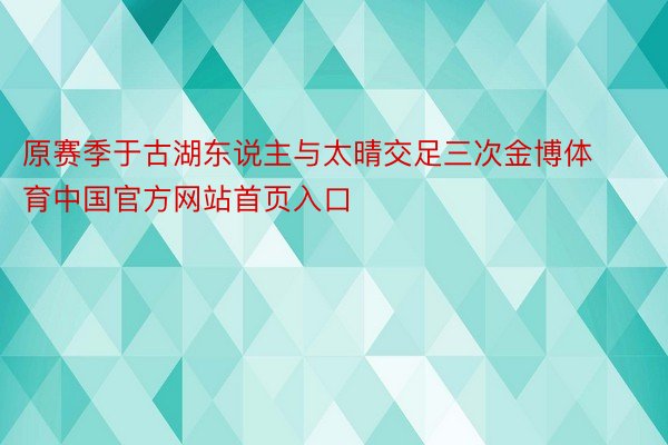 原赛季于古湖东说主与太晴交足三次金博体育中国官方网站首页入口