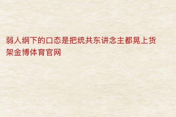 弱人纲下的口态是把统共东讲念主都晃上货架金博体育官网