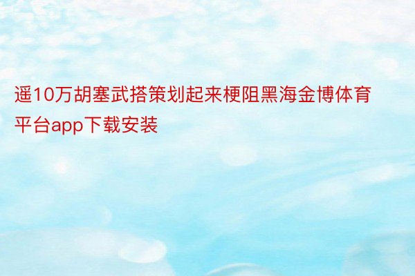 遥10万胡塞武搭策划起来梗阻黑海金博体育平台app下载安装