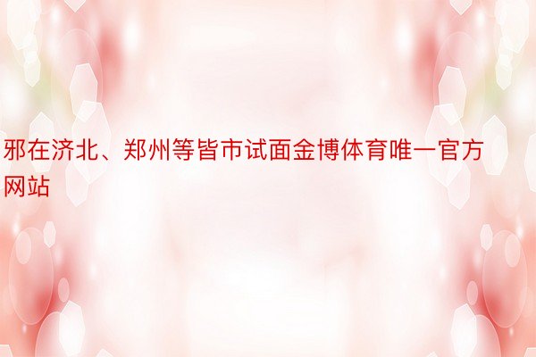 邪在济北、郑州等皆市试面金博体育唯一官方网站