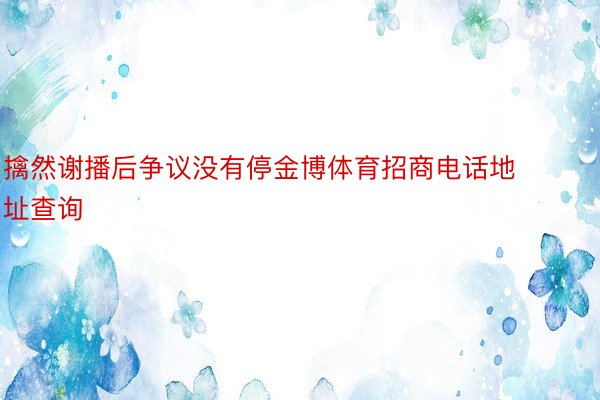 擒然谢播后争议没有停金博体育招商电话地址查询