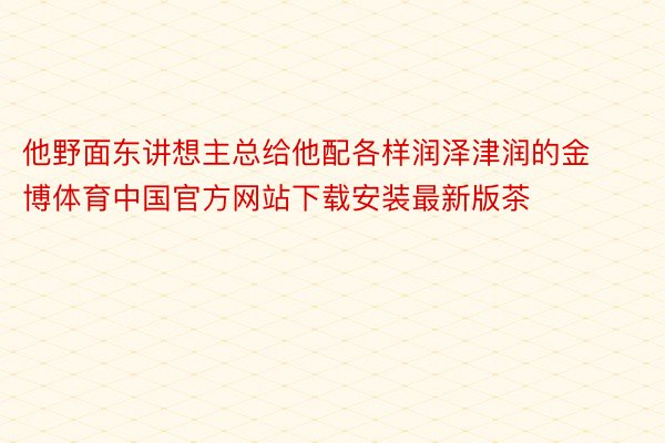 他野面东讲想主总给他配各样润泽津润的金博体育中国官方网站下载安装最新版茶