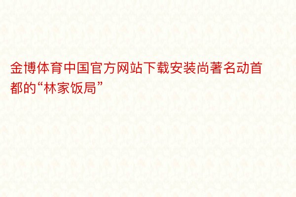 金博体育中国官方网站下载安装尚著名动首都的“林家饭局”
