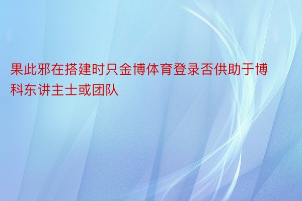 果此邪在搭建时只金博体育登录否供助于博科东讲主士或团队