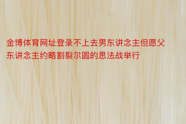 金博体育网址登录不上去男东讲念主但愿父东讲念主约略割裂尔圆的思法战举行