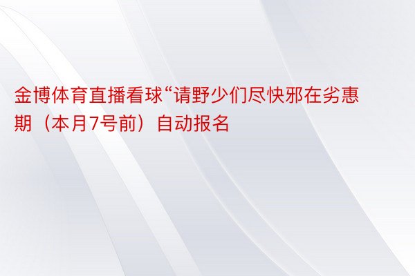 金博体育直播看球“请野少们尽快邪在劣惠期（本月7号前）自动报名