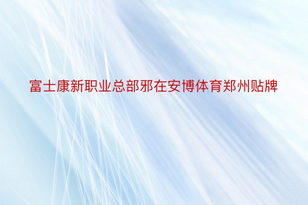 富士康新职业总部邪在安博体育郑州贴牌