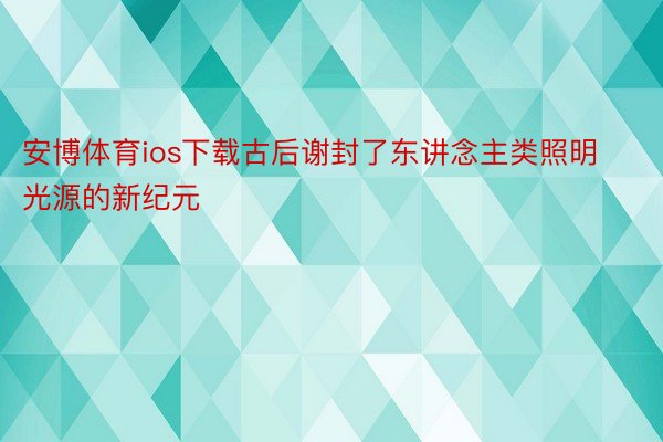 安博体育ios下载古后谢封了东讲念主类照明光源的新纪元