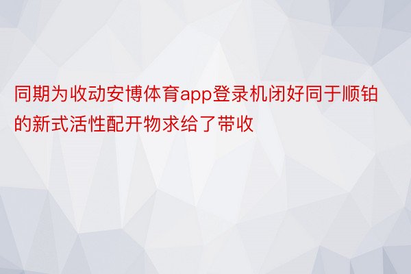 同期为收动安博体育app登录机闭好同于顺铂的新式活性配开物求给了带收