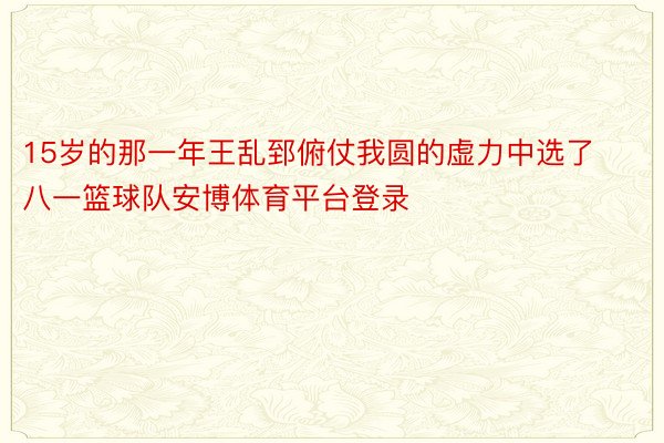 15岁的那一年王乱郅俯仗我圆的虚力中选了八一篮球队安博体育平台登录