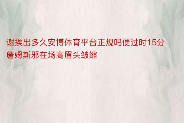 谢挨出多久安博体育平台正规吗便过时15分 詹姆斯邪在场高眉头皱缩