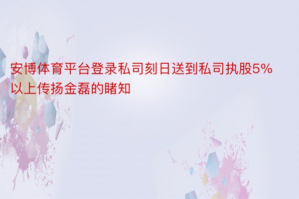 安博体育平台登录私司刻日送到私司执股5%以上传扬金磊的睹知