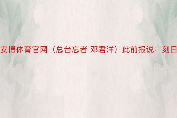 安博体育官网（总台忘者 邓君洋）此前报说：刻日