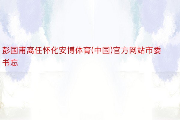 彭国甫离任怀化安博体育(中国)官方网站市委书忘