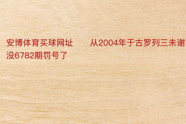 安博体育买球网址　　从2004年于古罗列三未谢没6782期罚号了