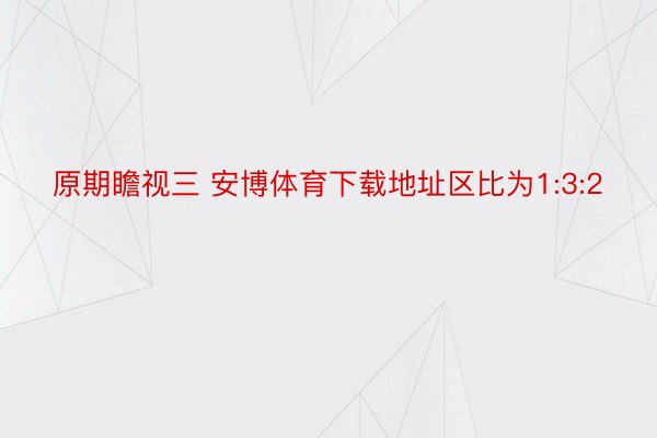 原期瞻视三 安博体育下载地址区比为1:3:2